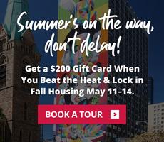 Summer's on the way, don’t delay! Get a $200 Gift Card When You Beat the Heat & Lock in Fall Housing May 11–14.